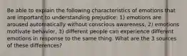 Be able to explain the following characteristics of emotions that are important to understanding prejudice: 1) emotions are aroused automatically without conscious awareness, 2) emotions motivate behavior, 3) different people can experience different emotions in response to the same thing. What are the 3 sources of these differences?