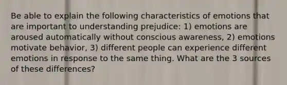 Be able to explain the following characteristics of emotions that are important to understanding prejudice: 1) emotions are aroused automatically without conscious awareness, 2) emotions motivate behavior, 3) different people can experience different emotions in response to the same thing. What are the 3 sources of these differences?