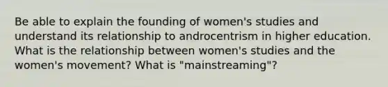 Be able to explain the founding of women's studies and understand its relationship to androcentrism in higher education. What is the relationship between women's studies and the women's movement? What is "mainstreaming"?