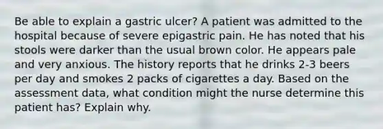 Be able to explain a gastric ulcer? A patient was admitted to the hospital because of severe epigastric pain. He has noted that his stools were darker than the usual brown color. He appears pale and very anxious. The history reports that he drinks 2-3 beers per day and smokes 2 packs of cigarettes a day. Based on the assessment data, what condition might the nurse determine this patient has? Explain why.