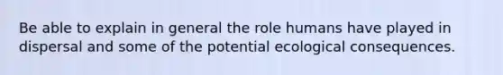 Be able to explain in general the role humans have played in dispersal and some of the potential ecological consequences.