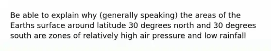 Be able to explain why (generally speaking) the areas of the Earths surface around latitude 30 degrees north and 30 degrees south are zones of relatively high air pressure and low rainfall