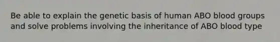 Be able to explain the genetic basis of human ABO blood groups and solve problems involving the inheritance of ABO blood type