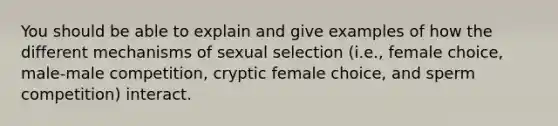 You should be able to explain and give examples of how the different mechanisms of sexual selection (i.e., female choice, male-male competition, cryptic female choice, and sperm competition) interact.