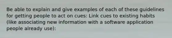 Be able to explain and give examples of each of these guidelines for getting people to act on cues: Link cues to existing habits (like associating new information with a software application people already use):