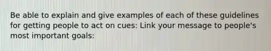 Be able to explain and give examples of each of these guidelines for getting people to act on cues: Link your message to people's most important goals: