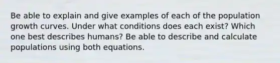 Be able to explain and give examples of each of the population growth curves. Under what conditions does each exist? Which one best describes humans? Be able to describe and calculate populations using both equations.