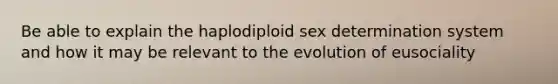 Be able to explain the haplodiploid sex determination system and how it may be relevant to the evolution of eusociality