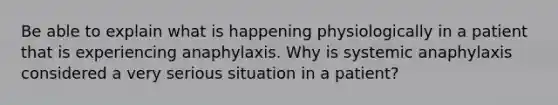 Be able to explain what is happening physiologically in a patient that is experiencing anaphylaxis. Why is systemic anaphylaxis considered a very serious situation in a patient?