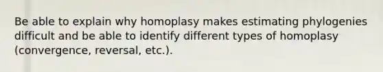 Be able to explain why homoplasy makes estimating phylogenies difficult and be able to identify different types of homoplasy (convergence, reversal, etc.).