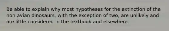 Be able to explain why most hypotheses for the extinction of the non-avian dinosaurs, with the exception of two, are unlikely and are little considered in the textbook and elsewhere.