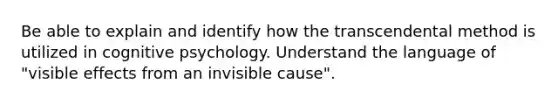 Be able to explain and identify how the transcendental method is utilized in cognitive psychology. Understand the language of "visible effects from an invisible cause".