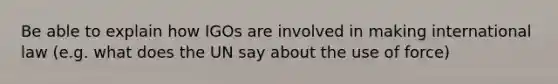 Be able to explain how IGOs are involved in making international law (e.g. what does the UN say about the use of force)