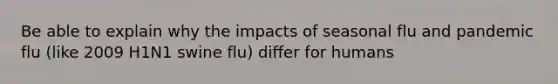 Be able to explain why the impacts of seasonal flu and pandemic flu (like 2009 H1N1 swine flu) differ for humans