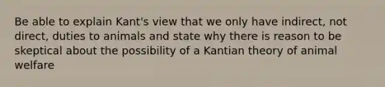 Be able to explain Kant's view that we only have indirect, not direct, duties to animals and state why there is reason to be skeptical about the possibility of a Kantian theory of animal welfare