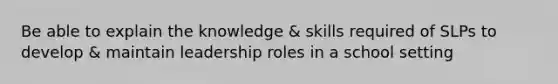 Be able to explain the knowledge & skills required of SLPs to develop & maintain leadership roles in a school setting