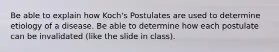 Be able to explain how Koch's Postulates are used to determine etiology of a disease. Be able to determine how each postulate can be invalidated (like the slide in class).