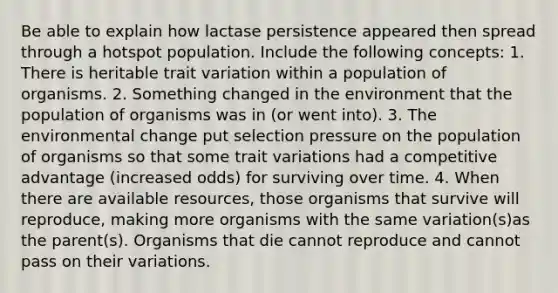 Be able to explain how lactase persistence appeared then spread through a hotspot population. Include the following concepts: 1. There is heritable trait variation within a population of organisms. 2. Something changed in the environment that the population of organisms was in (or went into). 3. The environmental change put selection pressure on the population of organisms so that some trait variations had a competitive advantage (increased odds) for surviving over time. 4. When there are available resources, those organisms that survive will reproduce, making more organisms with the same variation(s)as the parent(s). Organisms that die cannot reproduce and cannot pass on their variations.