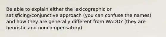 Be able to explain either the lexicographic or satisficing/conjunctive approach (you can confuse the names) and how they are generally different from WADD? (they are heuristic and noncompensatory)