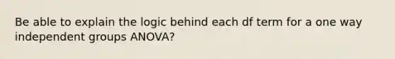 Be able to explain the logic behind each df term for a one way independent groups ANOVA?