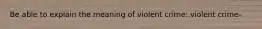 Be able to explain the meaning of violent crime: violent crime-