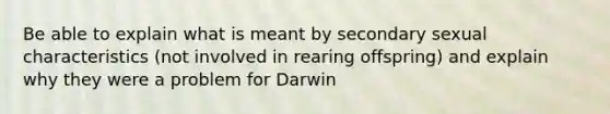 Be able to explain what is meant by secondary sexual characteristics (not involved in rearing offspring) and explain why they were a problem for Darwin