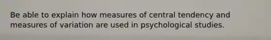 Be able to explain how measures of central tendency and measures of variation are used in psychological studies.