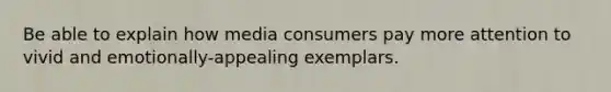 Be able to explain how media consumers pay more attention to vivid and emotionally-appealing exemplars.