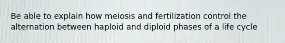 Be able to explain how meiosis and fertilization control the alternation between haploid and diploid phases of a life cycle