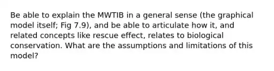 Be able to explain the MWTIB in a general sense (the graphical model itself; Fig 7.9), and be able to articulate how it, and related concepts like rescue effect, relates to biological conservation. What are the assumptions and limitations of this model?