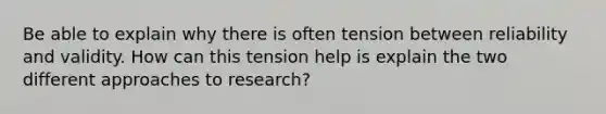 Be able to explain why there is often tension between reliability and validity. How can this tension help is explain the two different approaches to research?