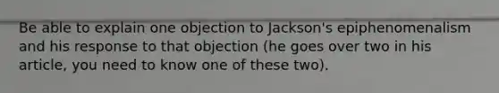 Be able to explain one objection to Jackson's epiphenomenalism and his response to that objection (he goes over two in his article, you need to know one of these two).