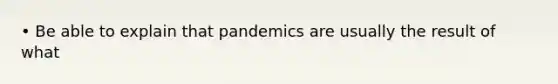 • Be able to explain that pandemics are usually the result of what