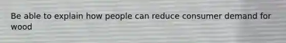 Be able to explain how people can reduce consumer demand for wood
