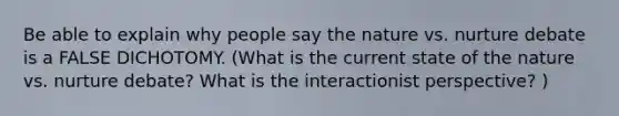 Be able to explain why people say the nature vs. nurture debate is a FALSE DICHOTOMY. (What is the current state of the nature vs. nurture debate? What is the interactionist perspective? )