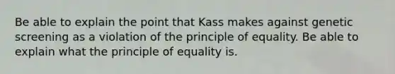 Be able to explain the point that Kass makes against genetic screening as a violation of the principle of equality. Be able to explain what the principle of equality is.