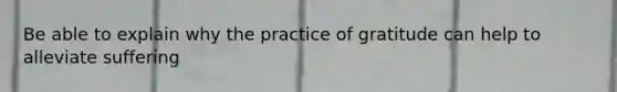 Be able to explain why the practice of gratitude can help to alleviate suffering