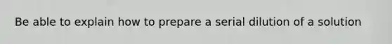 Be able to explain how to prepare a serial dilution of a solution