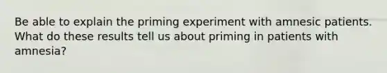 Be able to explain the priming experiment with amnesic patients. What do these results tell us about priming in patients with amnesia?