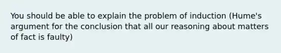 You should be able to explain the problem of induction (Hume's argument for the conclusion that all our reasoning about matters of fact is faulty)