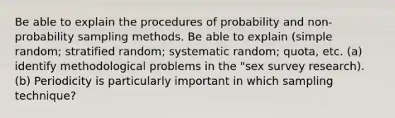 Be able to explain the procedures of probability and non-probability sampling methods. Be able to explain (simple random; stratified random; systematic random; quota, etc. (a) identify methodological problems in the "sex survey research). (b) Periodicity is particularly important in which sampling technique?