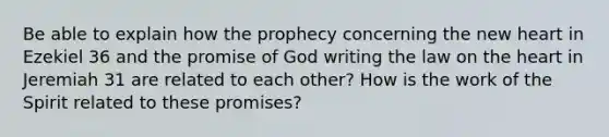 Be able to explain how the prophecy concerning the new heart in Ezekiel 36 and the promise of God writing the law on the heart in Jeremiah 31 are related to each other? How is the work of the Spirit related to these promises?