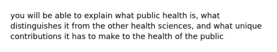 you will be able to explain what public health is, what distinguishes it from the other health sciences, and what unique contributions it has to make to the health of the public