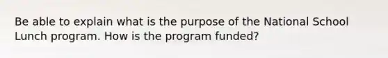 Be able to explain what is the purpose of the National School Lunch program. How is the program funded?