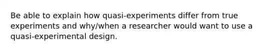 Be able to explain how quasi-experiments differ from true experiments and why/when a researcher would want to use a quasi-experimental design.