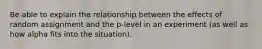 Be able to explain the relationship between the effects of random assignment and the p-level in an experiment (as well as how alpha fits into the situation).