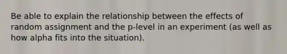 Be able to explain the relationship between the effects of random assignment and the p-level in an experiment (as well as how alpha fits into the situation).