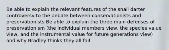 Be able to explain the relevant features of the snail darter controversy to the debate between conservationists and preservationists Be able to explain the three main defenses of preservationism (the individual members view, the species value view, and the instrumental value for future generations view) and why Bradley thinks they all fail