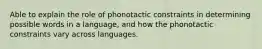 Able to explain the role of phonotactic constraints in determining possible words in a language, and how the phonotactic constraints vary across languages.