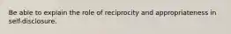 Be able to explain the role of reciprocity and appropriateness in self-disclosure.